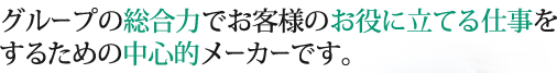 グループの総合力でお客様のお役に立てる仕事をするための中心的メーカーです